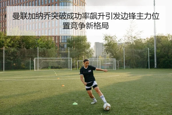 曼联加纳乔突破成功率飙升引发边锋主力位置竞争新格局