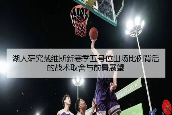 湖人研究戴维斯新赛季五号位出场比例背后的战术取舍与前景展望