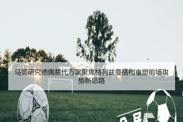 马竞研究德佩替代方案聚焦格列兹曼搭档重塑前场攻势新思路